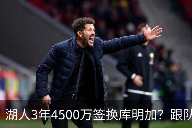 湖人3年4500万签换库明加？跟队记者：报价与要价仍有差距